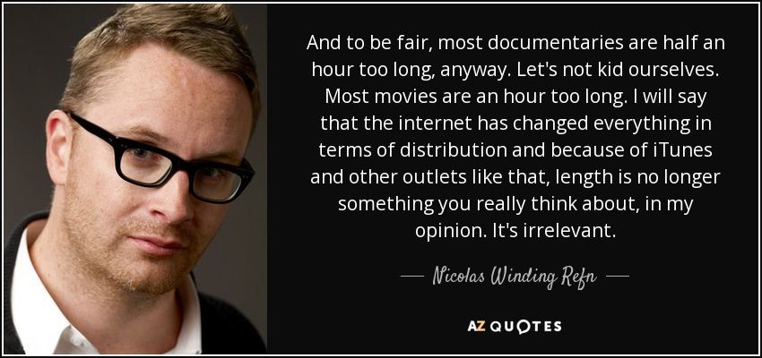 And to be fair, most documentaries are half an hour too long, anyway. Let's not kid ourselves. Most movies are an hour too long. I will say that the internet has changed everything in terms of distribution and because of iTunes and other outlets like that, length is no longer something you really think about, in my opinion. It's irrelevant. - Nicolas Winding Refn