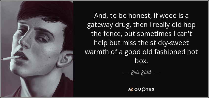 And, to be honest, if weed is a gateway drug, then I really did hop the fence, but sometimes I can't help but miss the sticky-sweet warmth of a good old fashioned hot box. - Kris Kidd