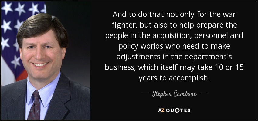 And to do that not only for the war fighter, but also to help prepare the people in the acquisition, personnel and policy worlds who need to make adjustments in the department's business, which itself may take 10 or 15 years to accomplish. - Stephen Cambone