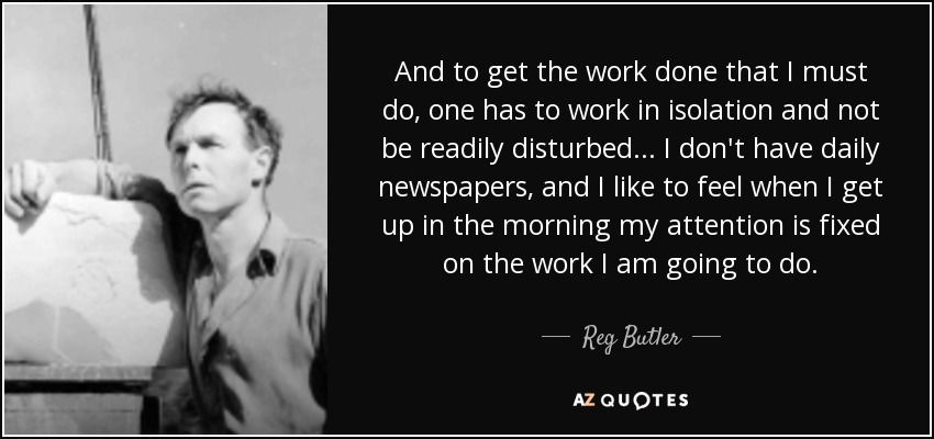 And to get the work done that I must do, one has to work in isolation and not be readily disturbed... I don't have daily newspapers, and I like to feel when I get up in the morning my attention is fixed on the work I am going to do. - Reg Butler