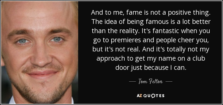 And to me, fame is not a positive thing. The idea of being famous is a lot better than the reality. It's fantastic when you go to premieres and people cheer you, but it's not real. And it's totally not my approach to get my name on a club door just because I can. - Tom Felton