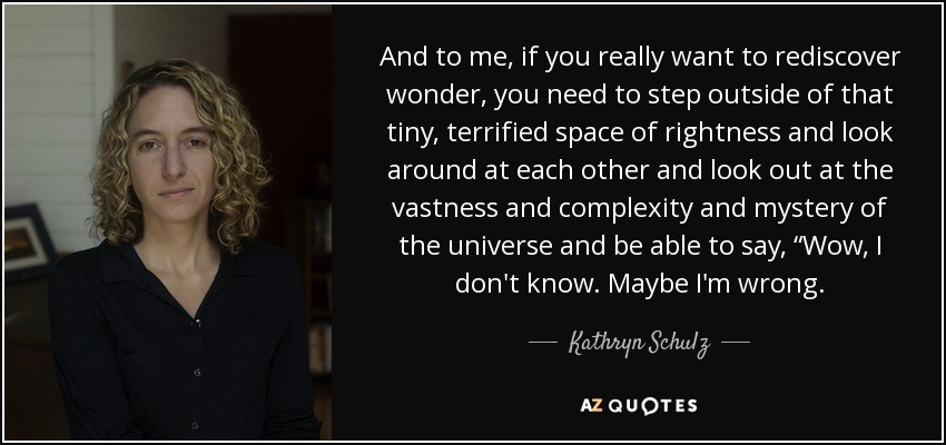 And to me, if you really want to rediscover wonder, you need to step outside of that tiny, terrified space of rightness and look around at each other and look out at the vastness and complexity and mystery of the universe and be able to say, “Wow, I don't know. Maybe I'm wrong. - Kathryn Schulz