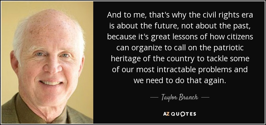 And to me, that's why the civil rights era is about the future, not about the past, because it's great lessons of how citizens can organize to call on the patriotic heritage of the country to tackle some of our most intractable problems and we need to do that again. - Taylor Branch