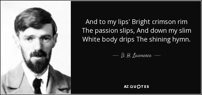 And to my lips' Bright crimson rim The passion slips, And down my slim White body drips The shining hymn. - D. H. Lawrence