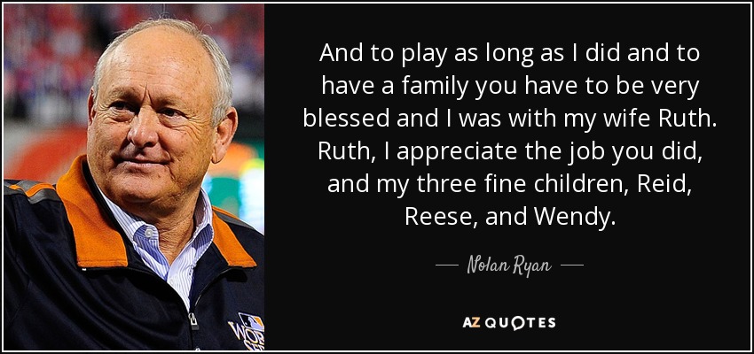 And to play as long as I did and to have a family you have to be very blessed and I was with my wife Ruth. Ruth, I appreciate the job you did, and my three fine children, Reid, Reese, and Wendy. - Nolan Ryan