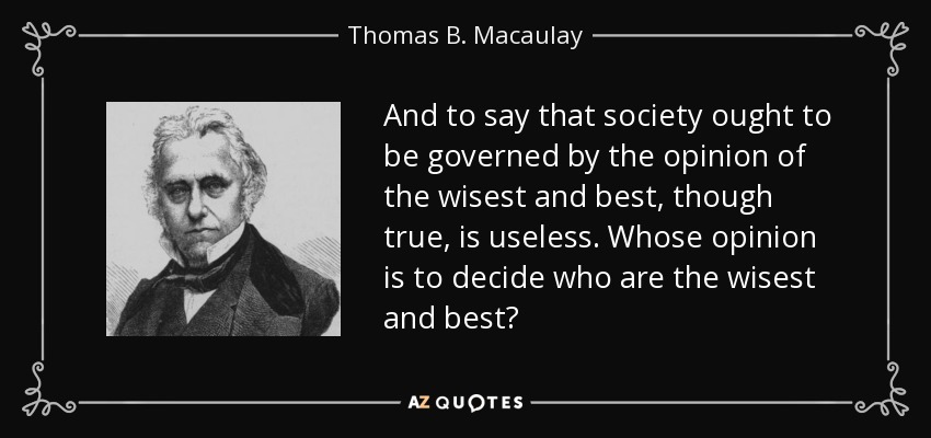 And to say that society ought to be governed by the opinion of the wisest and best, though true, is useless. Whose opinion is to decide who are the wisest and best? - Thomas B. Macaulay