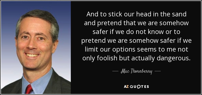 And to stick our head in the sand and pretend that we are somehow safer if we do not know or to pretend we are somehow safer if we limit our options seems to me not only foolish but actually dangerous. - Mac Thornberry