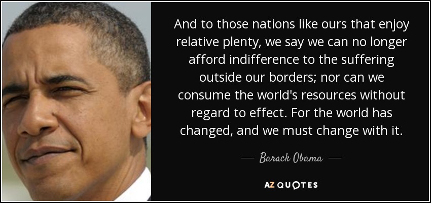 And to those nations like ours that enjoy relative plenty, we say we can no longer afford indifference to the suffering outside our borders; nor can we consume the world's resources without regard to effect. For the world has changed, and we must change with it. - Barack Obama