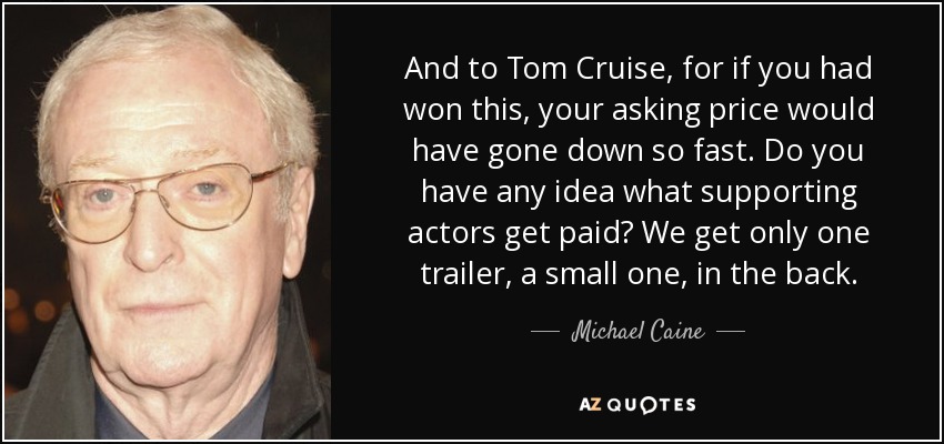 And to Tom Cruise, for if you had won this, your asking price would have gone down so fast. Do you have any idea what supporting actors get paid? We get only one trailer, a small one, in the back. - Michael Caine