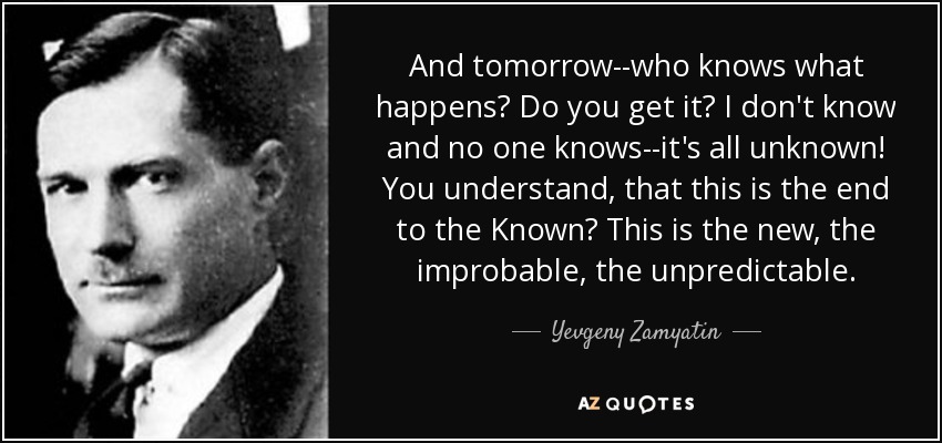 And tomorrow--who knows what happens? Do you get it? I don't know and no one knows--it's all unknown! You understand, that this is the end to the Known? This is the new, the improbable, the unpredictable. - Yevgeny Zamyatin