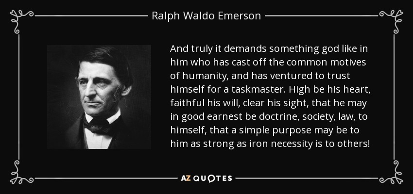 And truly it demands something god like in him who has cast off the common motives of humanity, and has ventured to trust himself for a taskmaster. High be his heart, faithful his will, clear his sight, that he may in good earnest be doctrine, society, law, to himself, that a simple purpose may be to him as strong as iron necessity is to others! - Ralph Waldo Emerson