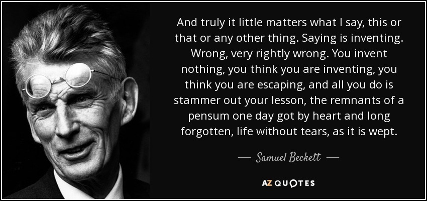 And truly it little matters what I say, this or that or any other thing. Saying is inventing. Wrong, very rightly wrong. You invent nothing, you think you are inventing, you think you are escaping, and all you do is stammer out your lesson, the remnants of a pensum one day got by heart and long forgotten, life without tears, as it is wept. - Samuel Beckett