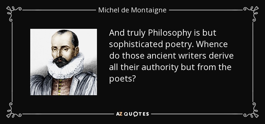 And truly Philosophy is but sophisticated poetry. Whence do those ancient writers derive all their authority but from the poets? - Michel de Montaigne