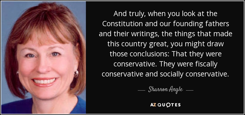 And truly, when you look at the Constitution and our founding fathers and their writings, the things that made this country great, you might draw those conclusions: That they were conservative. They were fiscally conservative and socially conservative. - Sharron Angle