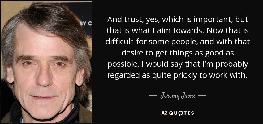 And trust, yes, which is important, but that is what I aim towards. Now that is difficult for some people, and with that desire to get things as good as possible, I would say that I’m probably regarded as quite prickly to work with. - Jeremy Irons