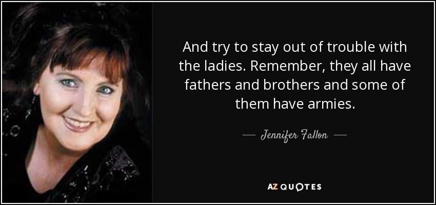 And try to stay out of trouble with the ladies. Remember, they all have fathers and brothers and some of them have armies. - Jennifer Fallon