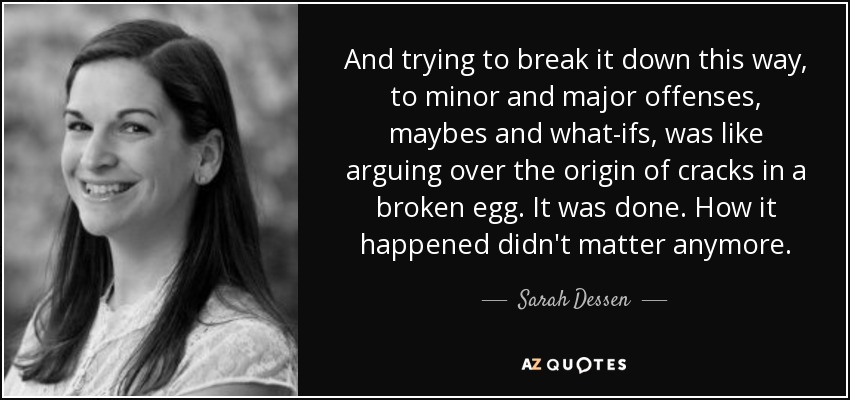 And trying to break it down this way, to minor and major offenses, maybes and what-ifs, was like arguing over the origin of cracks in a broken egg. It was done. How it happened didn't matter anymore. - Sarah Dessen