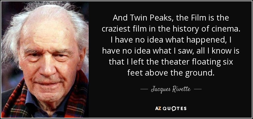 And Twin Peaks, the Film is the craziest film in the history of cinema. I have no idea what happened, I have no idea what I saw, all I know is that I left the theater floating six feet above the ground. - Jacques Rivette