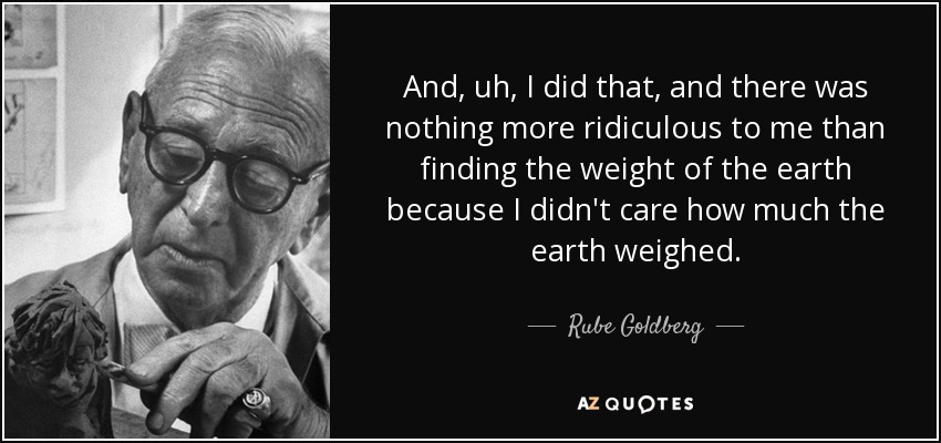 And, uh, I did that, and there was nothing more ridiculous to me than finding the weight of the earth because I didn't care how much the earth weighed. - Rube Goldberg