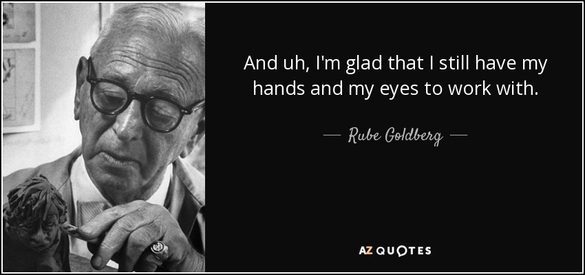 And uh, I'm glad that I still have my hands and my eyes to work with. - Rube Goldberg