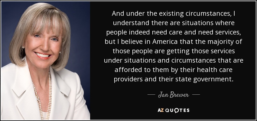And under the existing circumstances, I understand there are situations where people indeed need care and need services, but I believe in America that the majority of those people are getting those services under situations and circumstances that are afforded to them by their health care providers and their state government. - Jan Brewer