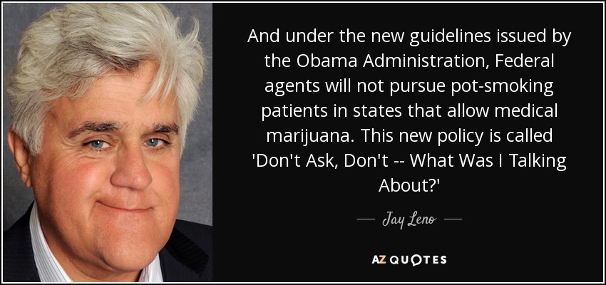 And under the new guidelines issued by the Obama Administration, Federal agents will not pursue pot-smoking patients in states that allow medical marijuana. This new policy is called 'Don't Ask, Don't -- What Was I Talking About?' - Jay Leno