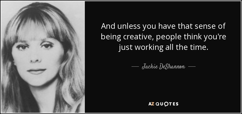 And unless you have that sense of being creative, people think you're just working all the time. - Jackie DeShannon