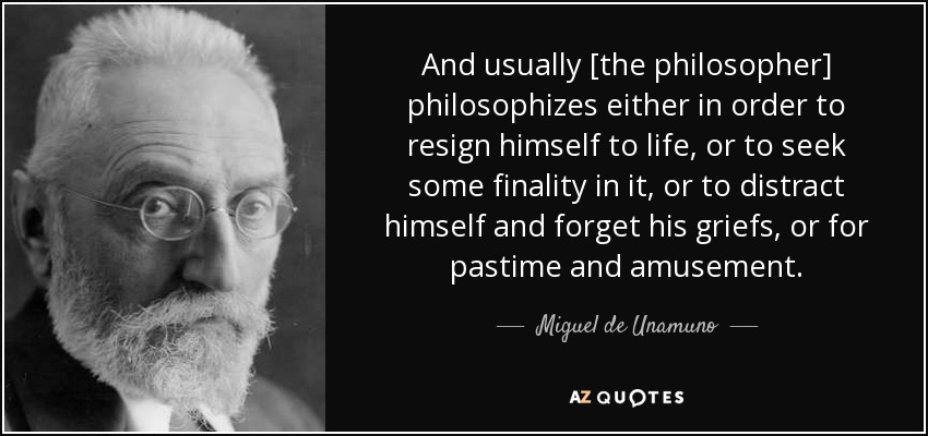 And usually [the philosopher] philosophizes either in order to resign himself to life, or to seek some finality in it, or to distract himself and forget his griefs, or for pastime and amusement. - Miguel de Unamuno