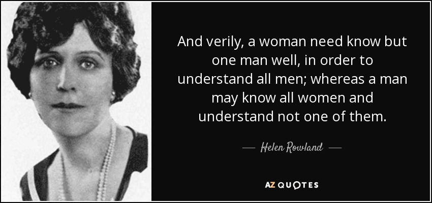 And verily, a woman need know but one man well, in order to understand all men; whereas a man may know all women and understand not one of them. - Helen Rowland
