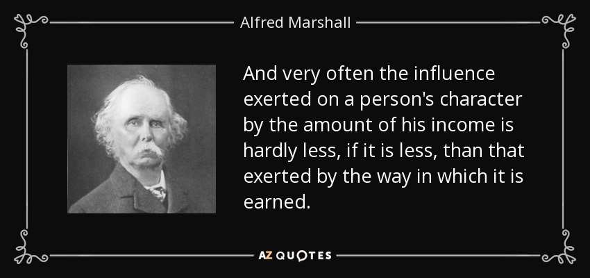 And very often the influence exerted on a person's character by the amount of his income is hardly less, if it is less, than that exerted by the way in which it is earned. - Alfred Marshall