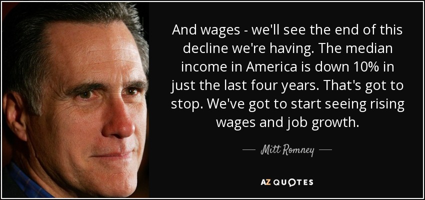 And wages - we'll see the end of this decline we're having. The median income in America is down 10% in just the last four years. That's got to stop. We've got to start seeing rising wages and job growth. - Mitt Romney