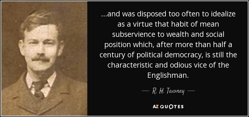...and was disposed too often to idealize as a virtue that habit of mean subservience to wealth and social position which, after more than half a century of political democracy, is still the characteristic and odious vice of the Englishman. - R. H. Tawney
