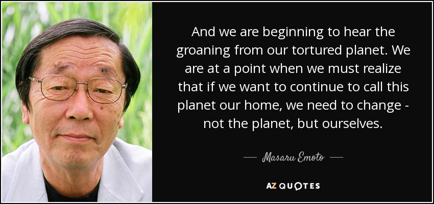 And we are beginning to hear the groaning from our tortured planet. We are at a point when we must realize that if we want to continue to call this planet our home, we need to change - not the planet, but ourselves. - Masaru Emoto