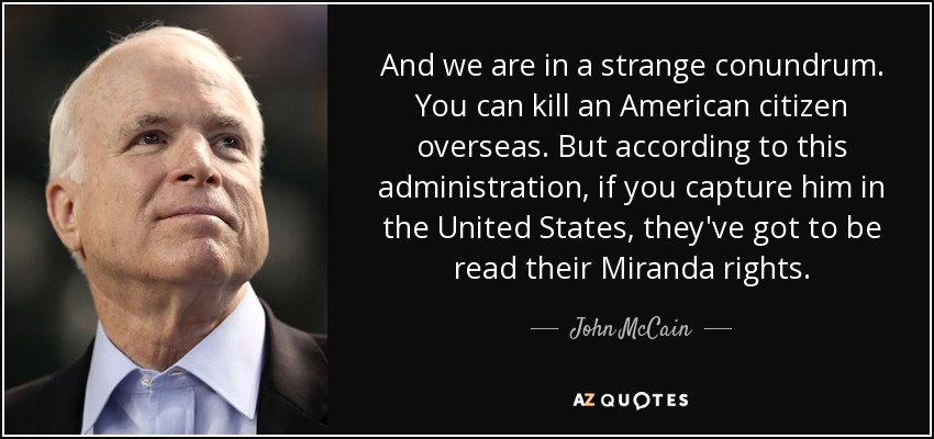 And we are in a strange conundrum. You can kill an American citizen overseas. But according to this administration, if you capture him in the United States, they've got to be read their Miranda rights. - John McCain