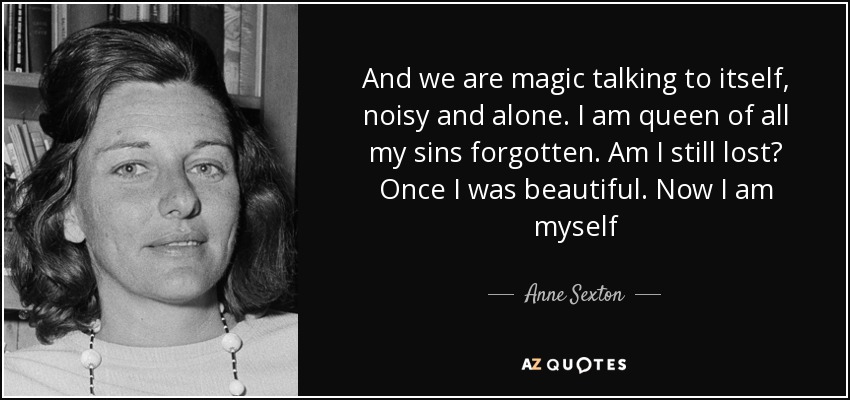 And we are magic talking to itself, noisy and alone. I am queen of all my sins forgotten. Am I still lost? Once I was beautiful. Now I am myself - Anne Sexton
