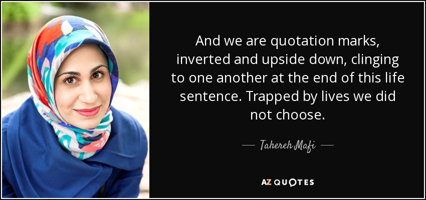 And we are quotation marks, inverted and upside down, clinging to one another at the end of this life sentence. Trapped by lives we did not choose. - Tahereh Mafi