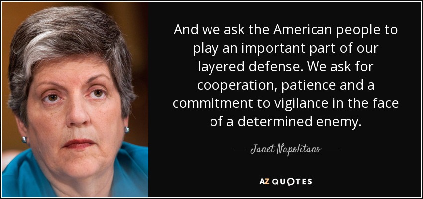 And we ask the American people to play an important part of our layered defense. We ask for cooperation, patience and a commitment to vigilance in the face of a determined enemy. - Janet Napolitano