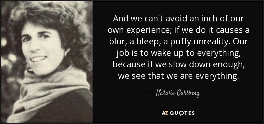 And we can't avoid an inch of our own experience; if we do it causes a blur, a bleep, a puffy unreality. Our job is to wake up to everything, because if we slow down enough, we see that we are everything. - Natalie Goldberg