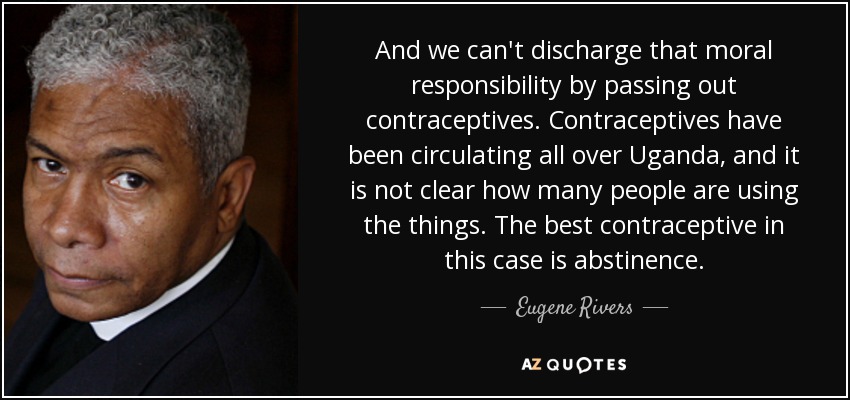 And we can't discharge that moral responsibility by passing out contraceptives. Contraceptives have been circulating all over Uganda, and it is not clear how many people are using the things. The best contraceptive in this case is abstinence. - Eugene Rivers