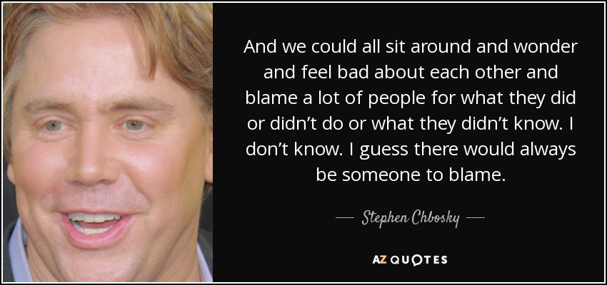 And we could all sit around and wonder and feel bad about each other and blame a lot of people for what they did or didn’t do or what they didn’t know. I don’t know. I guess there would always be someone to blame. - Stephen Chbosky