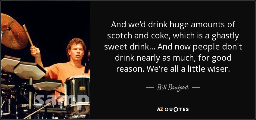 And we'd drink huge amounts of scotch and coke, which is a ghastly sweet drink... And now people don't drink nearly as much, for good reason. We're all a little wiser. - Bill Bruford