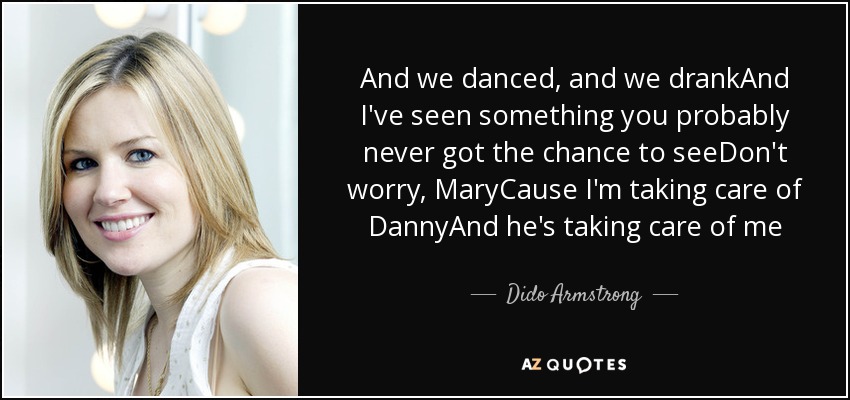 And we danced, and we drankAnd I've seen something you probably never got the chance to seeDon't worry, MaryCause I'm taking care of DannyAnd he's taking care of me - Dido Armstrong