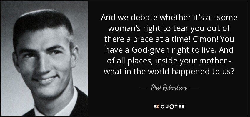 And we debate whether it's a - some woman's right to tear you out of there a piece at a time! C'mon! You have a God-given right to live. And of all places, inside your mother - what in the world happened to us? - Phil Robertson