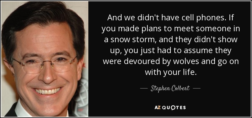 And we didn't have cell phones. If you made plans to meet someone in a snow storm, and they didn't show up, you just had to assume they were devoured by wolves and go on with your life. - Stephen Colbert