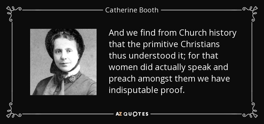 And we find from Church history that the primitive Christians thus understood it; for that women did actually speak and preach amongst them we have indisputable proof. - Catherine Booth