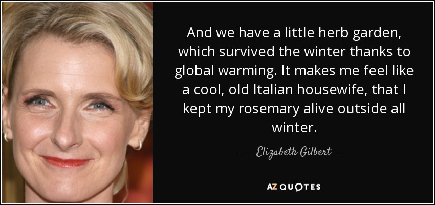 And we have a little herb garden, which survived the winter thanks to global warming. It makes me feel like a cool, old Italian housewife, that I kept my rosemary alive outside all winter. - Elizabeth Gilbert