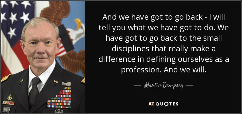 And we have got to go back - I will tell you what we have got to do. We have got to go back to the small disciplines that really make a difference in defining ourselves as a profession. And we will. - Martin Dempsey
