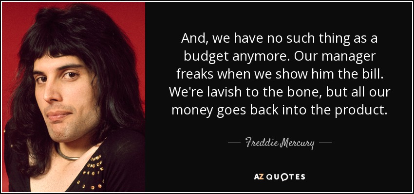 And, we have no such thing as a budget anymore. Our manager freaks when we show him the bill. We're lavish to the bone, but all our money goes back into the product. - Freddie Mercury