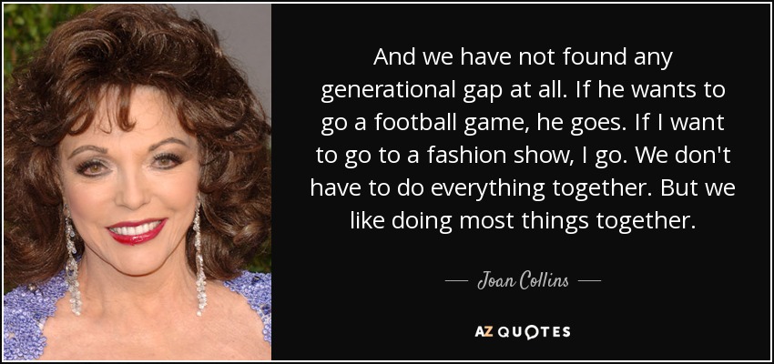 And we have not found any generational gap at all. If he wants to go a football game, he goes. If I want to go to a fashion show, I go. We don't have to do everything together. But we like doing most things together. - Joan Collins