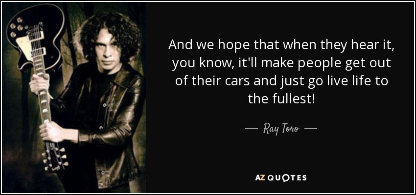 And we hope that when they hear it, you know, it'll make people get out of their cars and just go live life to the fullest! - Ray Toro